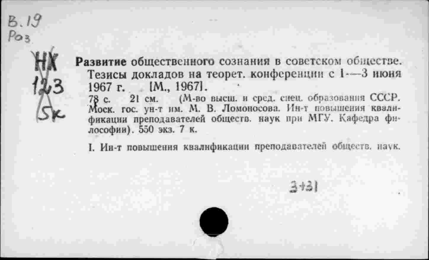 ﻿Развитие общественного сознания в советском обществе. Тезисы докладов на теорет. конференции с 1—3 июня 1967 г. )М„ 1967).
78 с. 21 см. (М-во высш, и сред. сиен, образования СССР. Моск. гос. ун-т им. М. В. Ломоносова. Ин-т повышения квалификации преподавателей обществ, наук при МГУ. Кафедра философии). 550 экз. 7 к.
I. Ин-т повышения квалификации преподавателей обществ, наук.
3+31